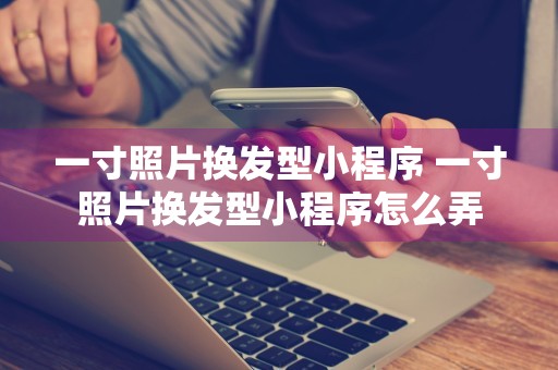 一寸照片换发型小程序 一寸照片换发型小程序怎么弄