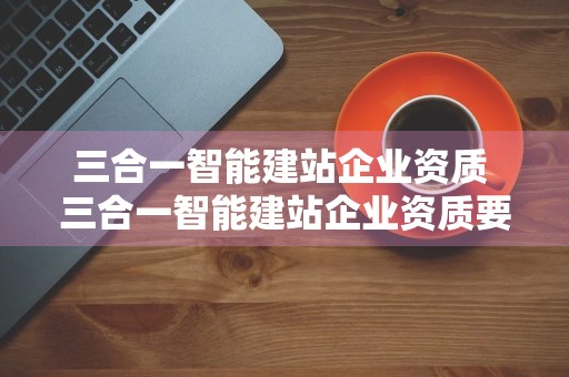 三合一智能建站企业资质 三合一智能建站企业资质要求