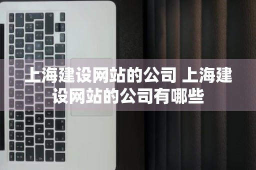 上海建设网站的公司 上海建设网站的公司有哪些