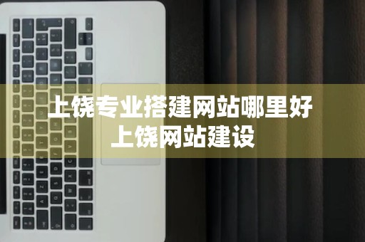 上饶专业搭建网站哪里好 上饶网站建设