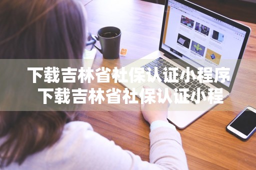 下载吉林省社保认证小程序 下载吉林省社保认证小程序怎么认证