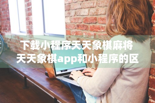 下载小程序天天象棋麻将 天天象棋app和小程序的区别