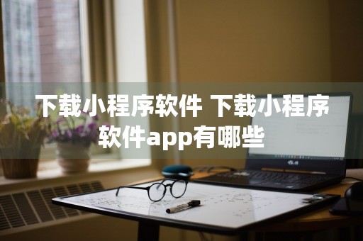 下载小程序软件 下载小程序软件app有哪些