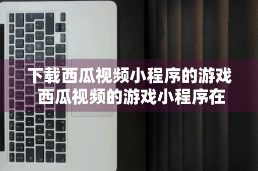 下载西瓜视频小程序的游戏 西瓜视频的游戏小程序在哪