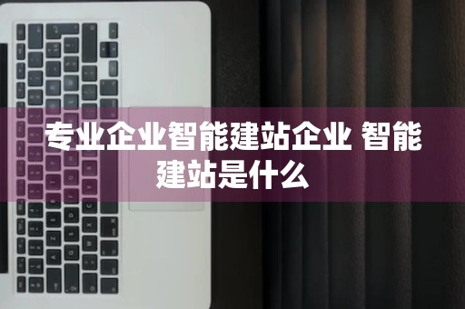 专业企业智能建站企业 智能建站是什么