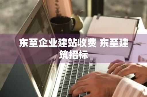 东至企业建站收费 东至建筑招标