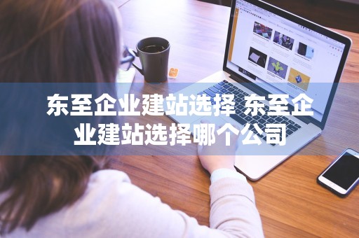 东至企业建站选择 东至企业建站选择哪个公司