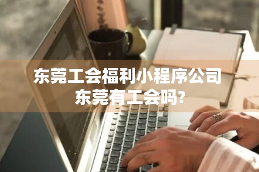 东莞工会福利小程序公司 东莞有工会吗?