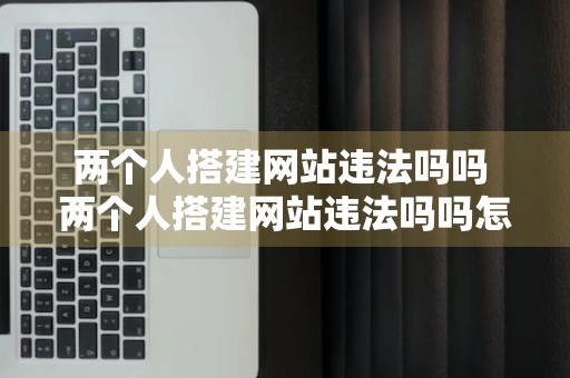 两个人搭建网站违法吗吗 两个人搭建网站违法吗吗怎么举报