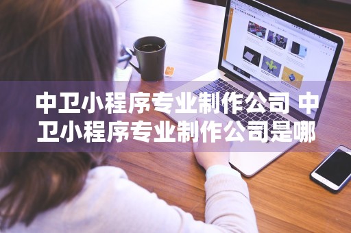 中卫小程序专业制作公司 中卫小程序专业制作公司是哪家