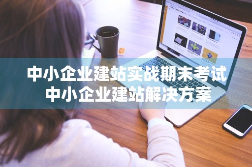 中小企业建站实战期末考试 中小企业建站解决方案