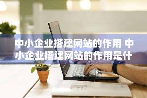 中小企业搭建网站的作用 中小企业搭建网站的作用是什么