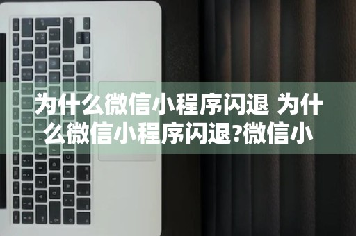 为什么微信小程序闪退 为什么微信小程序闪退?微信小程序闪退怎么办