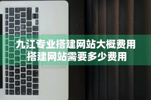 九江专业搭建网站大概费用 搭建网站需要多少费用