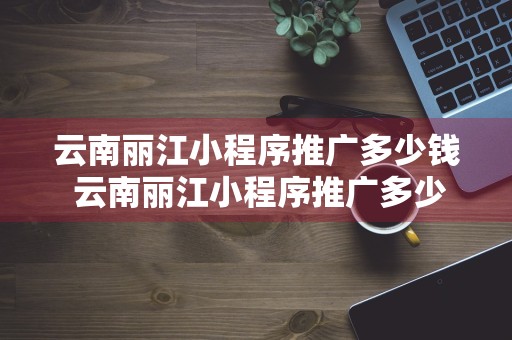 云南丽江小程序推广多少钱 云南丽江小程序推广多少钱一个