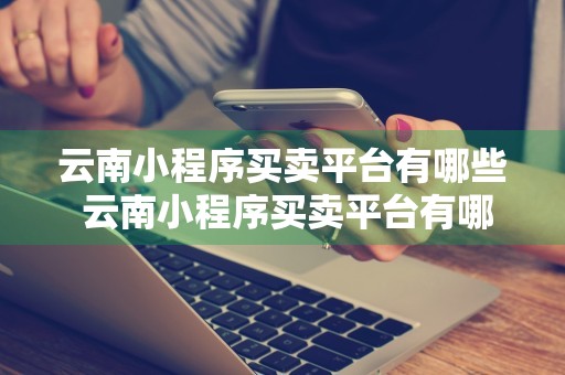 云南小程序买卖平台有哪些 云南小程序买卖平台有哪些软件