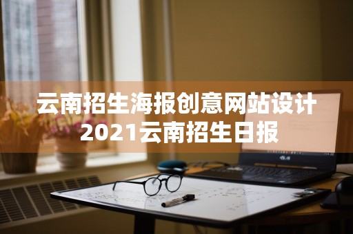 云南招生海报创意网站设计 2021云南招生日报