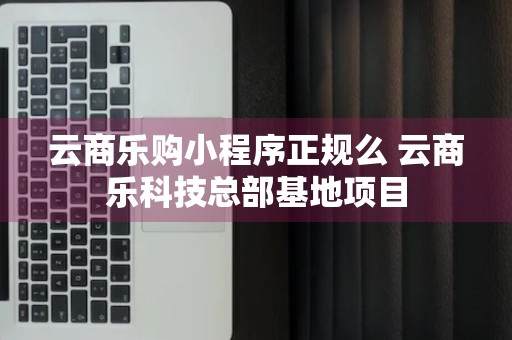 云商乐购小程序正规么 云商乐科技总部基地项目