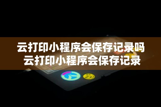 云打印小程序会保存记录吗 云打印小程序会保存记录吗