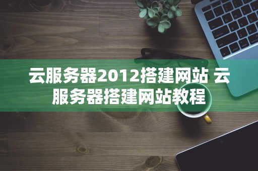 云服务器2012搭建网站 云服务器搭建网站教程