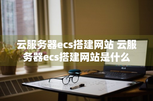 云服务器ecs搭建网站 云服务器ecs搭建网站是什么