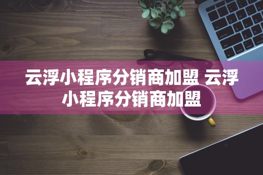 云浮小程序分销商加盟 云浮小程序分销商加盟