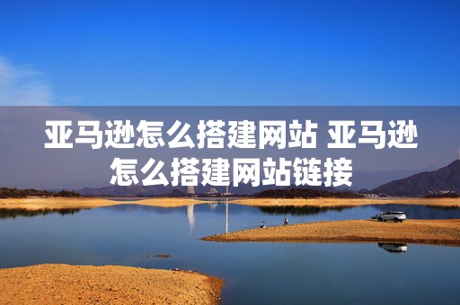 亚马逊怎么搭建网站 亚马逊怎么搭建网站链接