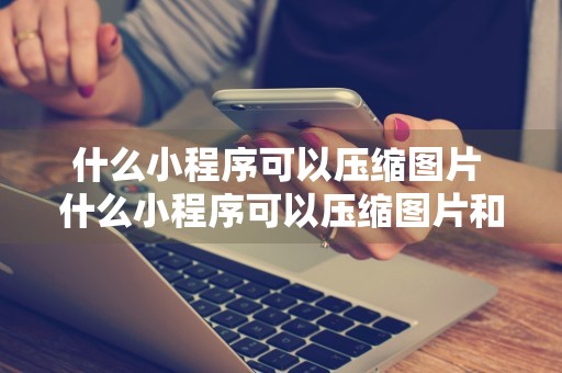 什么小程序可以压缩图片 什么小程序可以压缩图片和文字