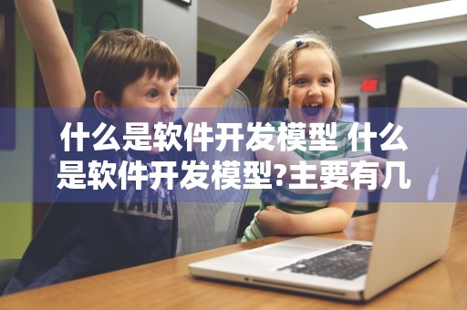 什么是软件开发模型 什么是软件开发模型?主要有几个?