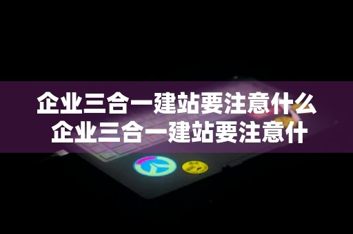 企业三合一建站要注意什么 企业三合一建站要注意什么细节