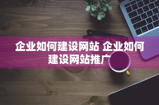 企业如何建设网站 企业如何建设网站推广