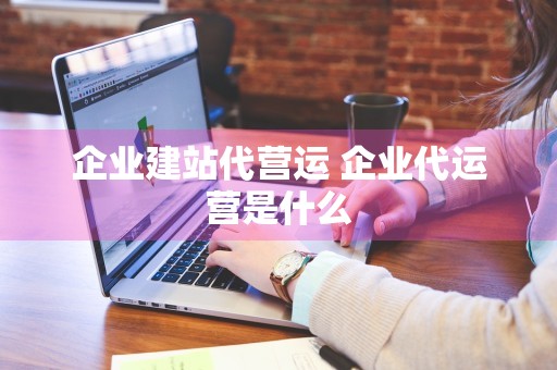 企业建站代营运 企业代运营是什么