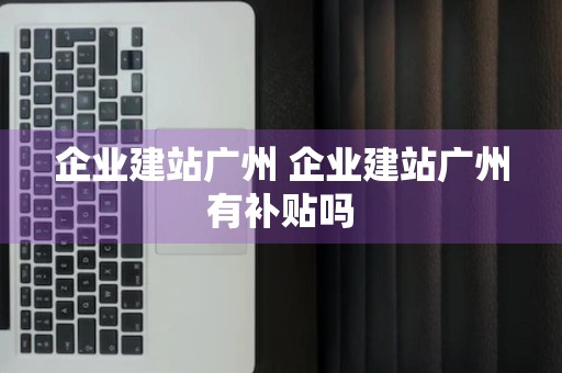 企业建站广州 企业建站广州有补贴吗