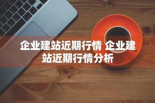 企业建站近期行情 企业建站近期行情分析