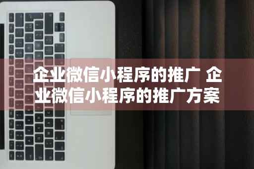 企业微信小程序的推广 企业微信小程序的推广方案