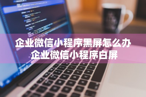 企业微信小程序黑屏怎么办 企业微信小程序白屏