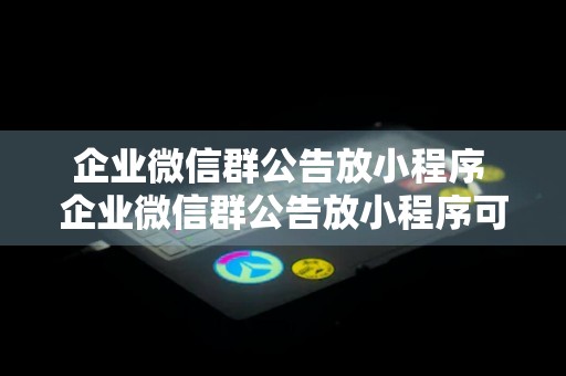 企业微信群公告放小程序 企业微信群公告放小程序可以吗