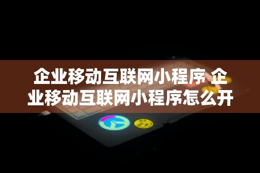 企业移动互联网小程序 企业移动互联网小程序怎么开通