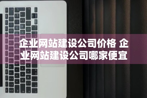 企业网站建设公司价格 企业网站建设公司哪家便宜