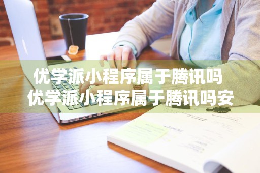 优学派小程序属于腾讯吗 优学派小程序属于腾讯吗安全吗