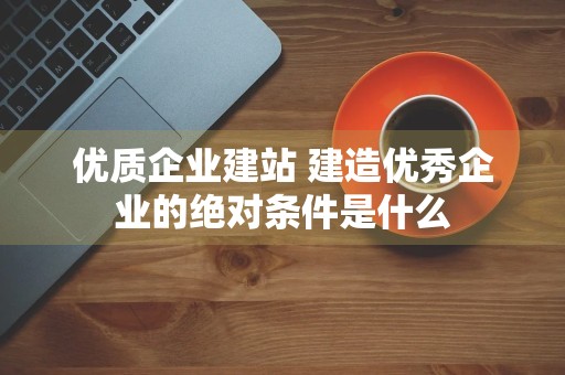 优质企业建站 建造优秀企业的绝对条件是什么