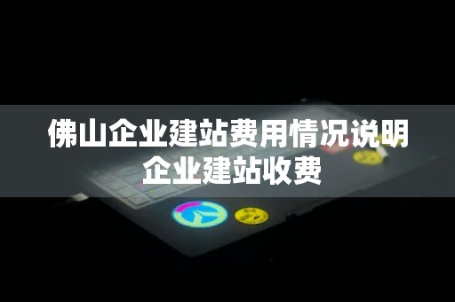 佛山企业建站费用情况说明 企业建站收费