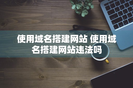 使用域名搭建网站 使用域名搭建网站违法吗