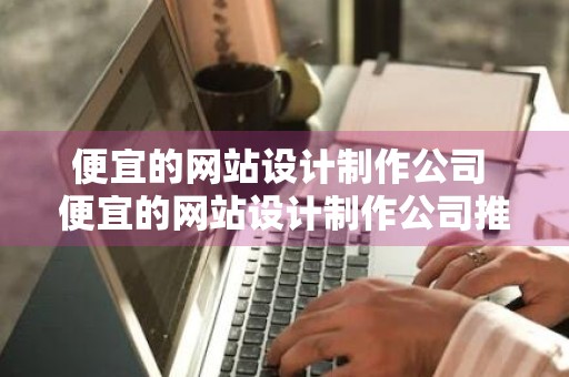 便宜的网站设计制作公司 便宜的网站设计制作公司推荐