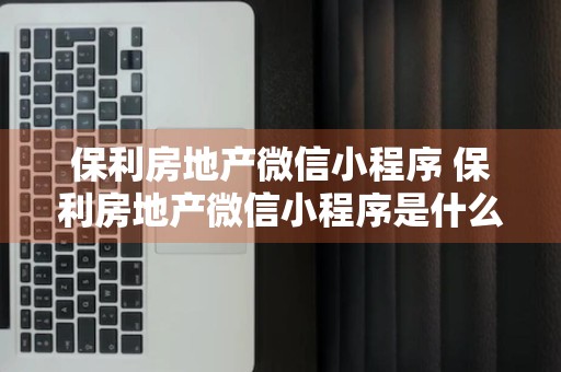 保利房地产微信小程序 保利房地产微信小程序是什么