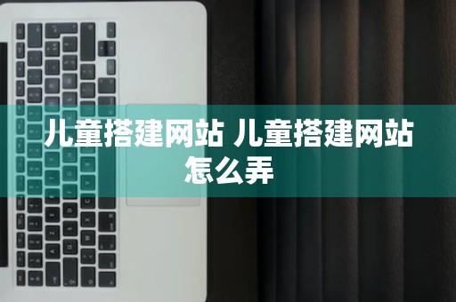 儿童搭建网站 儿童搭建网站怎么弄