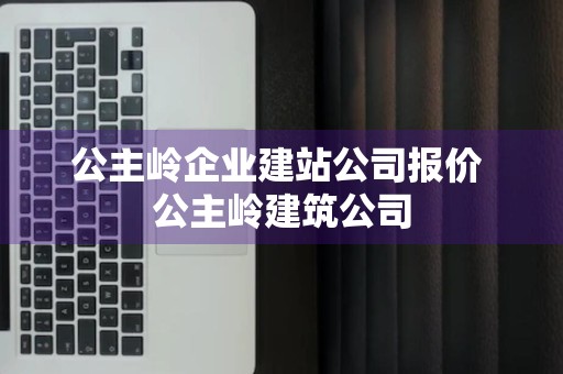 公主岭企业建站公司报价 公主岭建筑公司