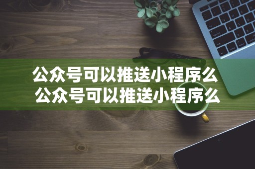 公众号可以推送小程序么 公众号可以推送小程序么