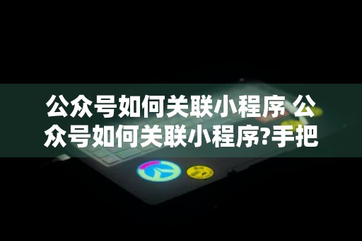 公众号如何关联小程序 公众号如何关联小程序?手把手教会你