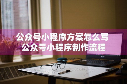 公众号小程序方案怎么写 公众号小程序制作流程